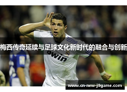 梅西传奇延续与足球文化新时代的融合与创新
