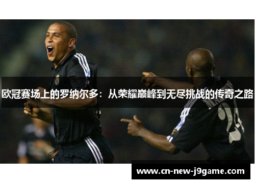 欧冠赛场上的罗纳尔多：从荣耀巅峰到无尽挑战的传奇之路
