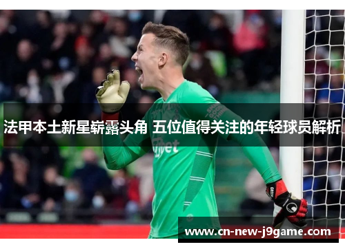 法甲本土新星崭露头角 五位值得关注的年轻球员解析 法甲本土新星崭露头角 五位值得关注的年轻球员解析