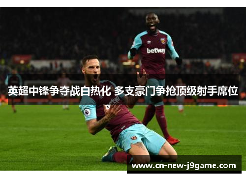 英超中锋争夺战白热化 多支豪门争抢顶级射手席位 英超中锋争夺战白热化 多支豪门争抢顶级射手席位