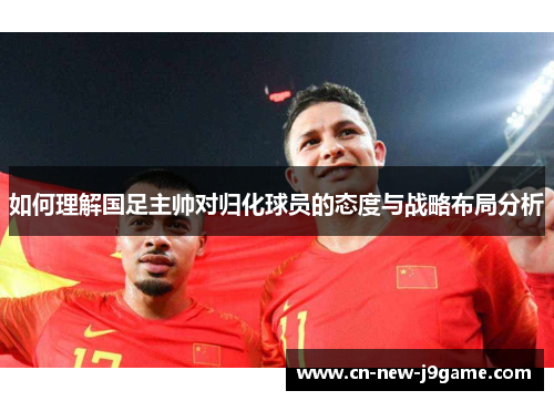 如何理解国足主帅对归化球员的态度与战略布局分析