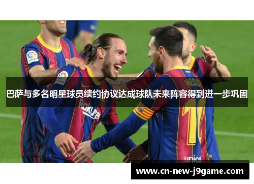 巴萨与多名明星球员续约协议达成球队未来阵容得到进一步巩固 巴萨与多名明星球员续约协议达成球队未来阵容得到进一步巩固
