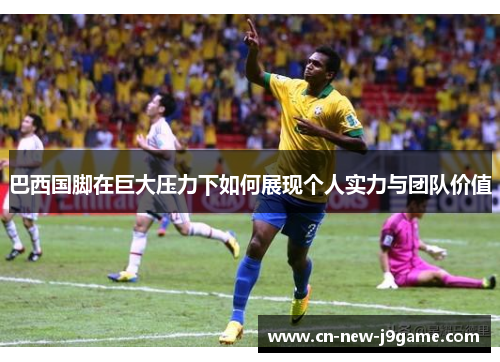 巴西国脚在巨大压力下如何展现个人实力与团队价值