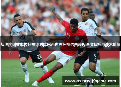 从速度到效率拉什福德对阵巴西世界杯预选赛表现深度解析与战术价值 从速度到效率拉什福德对阵巴西世界杯预选赛表现深度解析与战术价值