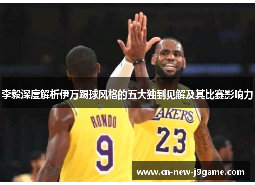 李毅深度解析伊万踢球风格的五大独到见解及其比赛影响力 李毅深度解析伊万踢球风格的五大独到见解及其比赛影响力