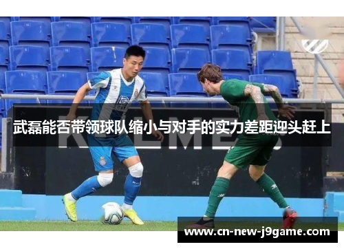 武磊能否带领球队缩小与对手的实力差距迎头赶上